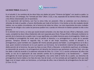 LAS DOCE TRIBUS. (Estudio 5)
En el estudio 5, los nombres de los doce hijos son dados tal como "Vinieron de Egipto" con Jacob su padre. La
tribu de Leví, sin embargo, fue "tomada por Dios" (Núm. 3:12), o sea, separada de las demás tribus y dedicada
a los oficios relacionados con el sacerdocio.
En la repartición del territorio, Leví fue la única tribu sin posesión. Ellos se sostenían con los diezmos y
ofrendas de todo el pueblo, y fueron distribuidos por todo el territorio. A los levitas se les dio ciudades donde
habitar, con sus ejidos circundantes, de la herencia de todas las tribus. Las más importantes de estas ciudades
fueron las de refugio a las cuales las personas podían huir, cuando sin intención le habían quitado la vida a otra
persona.
En la división de la tierra, se nota que Jacob (Israel) contando a los dos hijos de José, Efraín y Manasés, como
suyos, completó las doce tribus (habiendo sido Leví separada para Dios). Porque Efraín y Manasés recibieron la
porción de la herencia de su padre José, lo que significaba una doble herencia para el primogénito. Rubén era
en realidad el primogénito de Israel, pero él perdió el derecho a su primogenitura a causa de su pecado
gravoso. Tampoco Simeón el segundo hijo, ni Judá el del linaje mesiánico, recibió el derecho a la
primogenitura, quien también era culpable del mismo pecado gravoso de Rubén. La primogenitura se le dio a
José, quien resistió la tentación en la cual cayeron sus hermanos. Así la bendición material del primogénito, la
doble porción de la herencia, fue para los hijos se José, Efraín y Manasés. La bendición espiritual, sin embargo,
no descendió de acuerdo a la primogenitura (el derecho de herencia que pertenece al primer hijo), sino que
fue dada a Judá de acuerdo a la soberana voluntad de Dios. En 1 Cron. 5:1-2, escrito centenares de años más
tarde, se nos da la explicación de este extraño cambio de la primogenitura y las bendiciones." ... Rubén
primogénito de Israel (porque él era el primogénito, mas como violó el lecho de su padre, sus derechos de
primogenitura fueron dados a los hijos de José, hijo de Israel, y no fue contado por primogénito; bien que Judá
llegó a ser el mayor sobre sus hermanos, y el príncipe de ellos; mas el derecho de primogenitura fue de José"
(1 Cron. 5:1-2).
92
Regresar al estudio 5
 