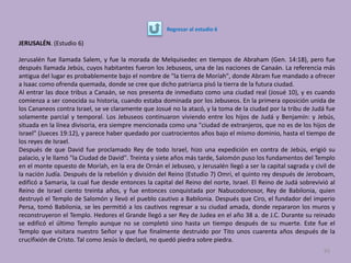 JERUSALÉN. (Estudio 6)
Jerusalén fue llamada Salem, y fue la morada de Melquisedec en tiempos de Abraham (Gen. 14:18), pero fue
después llamada Jebús, cuyos habitantes fueron los Jebuseos, una de las naciones de Canaán. La referencia más
antigua del lugar es probablemente bajo el nombre de "la tierra de Moríah", donde Abram fue mandado a ofrecer
a Isaac como ofrenda quemada, donde se cree que dicho patriarca pisó la tierra de la futura ciudad.
Al entrar las doce tribus a Canaán, se nos presenta de inmediato como una ciudad real (Josué 10), y es cuando
comienza a ser conocida su historia, cuando estaba dominada por los Jebuseos. En la primera oposición unida de
los Cananeos contra Israel, se ve claramente que Josué no la atacó, y la toma de la ciudad por la tribu de Judá fue
solamente parcial y temporal. Los Jebuseos continuaron viviendo entre los hijos de Judá y Benjamín: y Jebús,
situada en la línea divisoria, era siempre mencionada como una "ciudad de extranjeros, que no es de los hijos de
Israel" (Jueces 19:12), y parece haber quedado por cuatrocientos años bajo el mismo dominio, hasta el tiempo de
los reyes de Israel.
Después de que David fue proclamado Rey de todo Israel, hizo una expedición en contra de Jebús, erigió su
palacio, y le llamó "la Ciudad de David". Treinta y siete años más tarde, Salomón puso los fundamentos del Templo
en el monte opuesto de Moríah, en la era de Ornán el Jebuseo, y Jerusalén llegó a ser la capital sagrada y civil de
la nación Judía. Después de la rebelión y división del Reino (Estudio 7) Omri, el quinto rey después de Jeroboam,
edificó a Samaria, la cual fue desde entonces la capital del Reino del norte, Israel. El Reino de Judá sobrevivió al
Reino de Israel ciento treinta años, y fue entonces conquistada por Nabucodonosor, Rey de Babilonia, quien
destruyó el Templo de Salomón y llevó el pueblo cautivo a Babilonia. Después que Ciro, el fundador del imperio
Persa, tomó Babilonia, se les permitió a los cautivos regresar a su ciudad amada, donde repararon los muros y
reconstruyeron el Templo. Hedores el Grande llegó a ser Rey de Judea en el año 38 a. de J.C. Durante su reinado
se edificó el último Templo aunque no se completó sino hasta un tiempo después de su muerte. Este fue el
Templo que visitara nuestro Señor y que fue finalmente destruido por Tito unos cuarenta años después de la
crucifixión de Cristo. Tal como Jesús lo declaró, no quedó piedra sobre piedra.
93
Regresar al estudio 6
 
