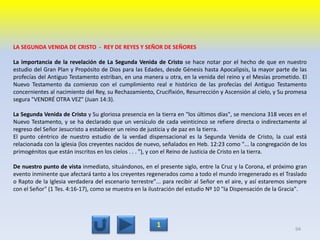 LA SEGUNDA VENIDA DE CRISTO - REY DE REYES Y SEÑOR DE SEÑORES
La importancia de la revelación de La Segunda Venida de Cristo se hace notar por el hecho de que en nuestro
estudio del Gran Plan y Propósito de Dios para las Edades, desde Génesis hasta Apocalipsis, la mayor parte de las
profecías del Antiguo Testamento estriban, en una manera u otra, en la venida del reino y el Mesías prometido. El
Nuevo Testamento da comienzo con el cumplimiento real e histórico de las profecías del Antiguo Testamento
concernientes al nacimiento del Rey, su Rechazamiento, Crucifixión, Resurrección y Ascensión al cielo, y Su promesa
segura "VENDRÉ OTRA VEZ" (Juan 14:3).
La Segunda Venida de Cristo y Su gloriosa presencia en la tierra en "los últimos días", se menciona 318 veces en el
Nuevo Testamento, y se ha declarado que un versículo de cada veinticinco se refiere directa o indirectamente al
regreso del Señor Jesucristo a establecer un reino de justicia y de paz en la tierra.
El punto céntrico de nuestro estudio de la verdad dispensacional es la Segunda Venida de Cristo, la cual está
relacionada con la iglesia (los creyentes nacidos de nuevo, señalados en Heb. 12:23 como "... la congregación de los
primogénitos que están inscritos en los cielos . . . "), y con el Reino de Justicia de Cristo en la tierra.
De nuestro punto de vista inmediato, situándonos, en el presente siglo, entre la Cruz y la Corona, el próximo gran
evento inminente que afectará tanto a los creyentes regenerados como a todo el mundo irregenerado es el Traslado
o Rapto de la Iglesia verdadera del escenario terrestre"... para recibir al Señor en el aire, y así estaremos siempre
con el Señor" (1 Tes. 4:16-17), como se muestra en la ilustración del estudio Nº 10 "la Dispensación de la Gracia".
94
1
 