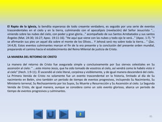 El Rapto de la Iglesia, la bendita esperanza de todo creyente verdadero, es seguido por una serie de eventos
trascendentales en el cielo y en la tierra, culminando con el apocalipsis (revelación) del Señor Jesucristo "...
viniendo sobre las nubes del cielo, con poder y gran gloria..." acompañado de sus Santos Arrebatados y sus santos
Ángeles (Mat. 24:30; 16:27; Apoc. 19:11-16). "He aquí que viene con las nubes y todo ojo le verá..." (Apoc. 1:7). "Y
se afirmarán sus pies un aquel día sobre el monte de los Olivos... Y Jehová será rey sobre toda la tierra... " (Zac.
14:4,9). Estos eventos culminantes marcan el fin de la era presente y la conclusión del presente orden mundial,
preparando el camino hacia el establecimiento del Reino Milenial de justicia de Cristo.
LA MANERA DEL RETORNO DE CRISTO
La manera del retorno de Cristo fue asegurada simple y conclusivamente por Sus siervos celestiales en Su
ascensión al cielo: " ...este mismo Jesús, que ha sido tomado de vosotros al cielo, así vendrá como le habéis visto ir
al cielo" (Hech. 1:9-11). Él ascendió al cielo literal, corpórea y visiblemente, y de igual manera descenderá del cielo.
La Primera Venida de Cristo no solamente fue un evento trascendental en la historia, limitado al día de Su
nacimiento en Belén, sino también un período de tiempo de eventos progresivos, incluyendo Su Nacimiento, Su
Ministerio terrenal, Su Rechazamiento por los Suyos, Su Muerte y Resurrección y Su Ascensión al cielo. La Segunda
Venida de Cristo, de igual manera, aunque se considera como un solo evento glorioso, abarca un período de
tiempo de eventos progresivos y culminantes.
95
2
 