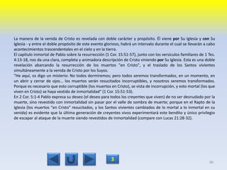 La manera de la venida de Cristo es revelada con doble carácter y propósito. Él viene por Su Iglesia y con Su
Iglesia - y entre el doble propósito de este evento glorioso, habrá un intervalo durante el cual se llevarán a cabo
acontecimientos trascendentales en el cielo y en la tierra.
El capítulo inmortal de Pablo sobre la resurrección (1 Cor. 15:51-57), junto con los versículos familiares de 1 Tes.
4:13-18, nos da una clara, completa y animadora descripción de Cristo viniendo por Su Iglesia. Esta es una doble
revelación abarcando la resurrección de los muertos "en Cristo", y el traslado de los Santos vivientes
simultáneamente a la venida de Cristo por los Suyos.
"He aquí, os digo un misterio: No todos dormiremos; pero todos seremos transformados, en un momento, en
un abrir y cerrar de ojos... los muertos serán resucitados incorruptibles, y nosotros seremos transformados.
Porque es necesario que esto corruptible (los muertos en Cristo), se vista de incorrupción, y esto mortal (los que
viven en Cristo) se haya vestido de inmortalidad" (1 Cor. 15:51-53).
En 2 Cor. 5:1-4 Pablo expresa su deseo (el deseo para todos los creyentes que viven) de no ser desnudado por la
muerte, sino revestido con inmortalidad sin pasar por el valle de sombra de muerte; porque en el Rapto de la
Iglesia (los muertos "en Cristo" resucitados, y los Santos vivientes cambiados de lo mortal a lo inmortal en su
venida) es evidente que la última generación de creyentes vivos experimentará este bendito y único privilegio
de escapar al ataque de la muerte siendo revestidos de inmortalidad (compare con Lucas 21:28-32).
96
3
 