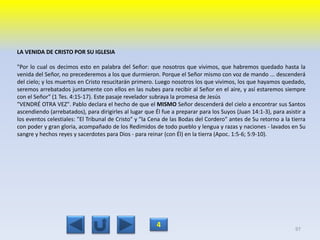 LA VENIDA DE CRISTO POR SU IGLESIA
"Por lo cual os decimos esto en palabra del Señor: que nosotros que vivimos, que habremos quedado hasta la
venida del Señor, no precederemos a los que durmieron. Porque el Señor mismo con voz de mando ... descenderá
del cielo; y los muertos en Cristo resucitarán primero. Luego nosotros los que vivimos, los que hayamos quedado,
seremos arrebatados juntamente con ellos en las nubes para recibir al Señor en el aire, y así estaremos siempre
con el Señor" (1 Tes. 4:15-17). Este pasaje revelador subraya la promesa de Jesús
"VENDRÉ OTRA VEZ". Pablo declara el hecho de que el MISMO Señor descenderá del cielo a encontrar sus Santos
ascendiendo (arrebatados), para dirigirles al lugar que Él fue a preparar para los Suyos (Juan 14:1-3), para asistir a
los eventos celestiales: "El Tribunal de Cristo" y "la Cena de las Bodas del Cordero" antes de Su retorno a la tierra
con poder y gran gloria, acompañado de los Redimidos de todo pueblo y lengua y razas y naciones - lavados en Su
sangre y hechos reyes y sacerdotes para Dios - para reinar (con Él) en la tierra (Apoc. 1:5-6; 5:9-10).
97
4
 