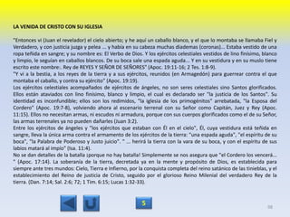 LA VENIDA DE CRISTO CON SU IGLESIA
"Entonces vi (Juan el revelador) el cielo abierto; y he aquí un caballo blanco, y el que lo montaba se llamaba Fiel y
Verdadero, y con justicia juzga y pelea ... y había en su cabeza muchas diademas (coronas)... Estaba vestido de una
ropa teñida en sangre; y su nombre es: El Verbo de Dios. Y los ejércitos celestiales vestidos de lino finísimo, blanco
y limpio, le seguían en caballos blancos. De su boca sale una espada aguda... Y en su vestidura y en su muslo tiene
escrito este nombre:. Rey de REYES Y SEÑOR DE SEÑORES" (Apoc. 19:11-16; 2 Tes. 1:8-9).
"Y vi a la bestia, a los reyes de la tierra y a sus ejércitos, reunidos (en Armagedón) para guerrear contra el que
montaba el caballo, y contra su ejército" (Apoc. 19:19).
Los ejércitos celestiales acompañados de ejércitos de ángeles, no son seres celestiales sino Santos glorificados.
Ellos están ataviados con lino finísimo, blanco y limpio, el cual es declarado ser "la justicia de los Santos". Su
identidad es inconfundible; ellos son los redimidos, "la iglesia de los primogénitos" arrebatada, "la Esposa del
Cordero" (Apoc. 19:7-8), volviendo ahora al escenario terrenal con su Señor como Capitán, Juez y Rey (Apoc.
11:15). Ellos no necesitan armas, ni escudos ni armadura, porque con sus cuerpos glorificados como el de su Señor,
las armas terrenales ya no pueden dañarles (Juan 3:2).
Entre los ejércitos de ángeles y "los ejércitos que estaban con Él en el cielo", Él, cuya vestidura está teñida en
sangre, lleva la única arma contra el armamento de los ejércitos de la tierra: "una espada aguda", "el espíritu de su
boca", "la Palabra de Poderoso y Justo juicio". " ... herirá la tierra con la vara de su boca, y con el espíritu de sus
labios matará al impío" (Isa. 11:4).
No se dan detalles de la batalla ¡porque no hay batalla! Simplemente se nos asegura que "el Cordero los vencerá...
" (Apoc. 17:14). La soberanía de la tierra, decretada ya en la mente y propósito de Dios, es establecida para
siempre ante tres mundos: Cielo, Tierra e Infierno, por la conquista completa del reino satánico de las tinieblas, y el
establecimiento del Reino de justicia de Cristo, seguido por el glorioso Reino Milenial del verdadero Rey de la
tierra. (Dan. 7:14; Sal. 2:6; 72; 1 Tim. 6:15; Lucas 1:32-33).
98
5
 