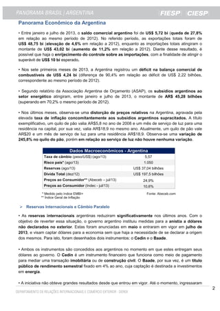 2
Panorama Econômico da Argentina
• Entre janeiro e julho de 2013, o saldo comercial argentino foi de US$ 5,72 bi (queda de 27,8%
em relação ao mesmo período de 2012). No referido período, as exportações totais foram de
US$ 48,75 bi (elevação de 4,6% em relação a 2012), enquanto as importações totais atingiram o
montante de US$ 43,02 bi (aumento de 11,2% em relação a 2012). Diante desse resultado, é
possível que haja o enrijecimento do controle sobre as importações, com a finalidade de atingir o
superávit de US$ 10 bi esperado.
• Nos sete primeiros meses de 2013, a Argentina registrou um déficit na balança comercial de
combustíveis de US$ 4,24 bi (diferença de 90,4% em relação ao déficit de US$ 2,22 bilhões,
correspondente ao mesmo período de 2012).
• Segundo relatório da Associação Argentina de Orçamento (ASAP), os subsídios argentinos ao
setor energético atingiram, entre janeiro e julho de 2013, o montante de AR$ 45,28 bilhões
(superando em 70,2% o mesmo período de 2012).
• Nos últimos meses, observa-se uma distorção de preços relativos na Argentina, agravada pela
elevada taxa de inflação concomitantemente aos subsídios argentinos supracitados. A título
exemplificativo, um quilo de pão valia AR$5,8 no ano de 2008 e um mês de serviço de luz para uma
residência na capital, por sua vez, valia AR$18,9 no mesmo ano. Atualmente, um quilo de pão vale
AR$20 e um mês de serviço de luz para uma residência AR$18,9. Observa-se uma variação de
245,8% no quilo do pão, porém em relação ao serviço de luz não houve nenhuma variação.
Dados Macroeconômicos - Argentina
Taxa de câmbio (peso/US$) (ago/13) 5,57
Risco país* (ago/13) 1.050
Reservas (ago/13) US$ 37,04 bilhões
Dívida Total (dez/12) US$ 197,5 bilhões
Preços ao Consumidor** (Abeceb – jul/13) 24,9%
Preços ao Consumidor (Indec - jul/13) 10,6%
* Medido pelo índice EMBI+ Fonte: Abeceb.com
** Índice Geral de Inflação
Reservas Internacionais e Câmbio Paralelo
• As reservas internacionais argentinas reduziram significativamente nos últimos anos. Com o
objetivo de reverter essa situação, o governo argentino instituiu medidas para a anistia a dólares
não declarados no exterior. Estas foram anunciadas em maio e entraram em vigor em julho de
2013, e visam captar dólares para a economia sem que haja a necessidade de se declarar a origem
dos mesmos. Para isto, foram desenhados dois instrumentos: o Cedin e o Baade.
• Ambos os instrumentos são concedidos aos argentinos no momento em que estes entregam seus
dólares ao governo. O Cedin é um instrumento financeiro que funciona como meio de pagamento
para mediar uma transação imobiliária ou de construção civil. O Baade, por sua vez, é um título
público de rendimento semestral fixado em 4% ao ano, cuja captação é destinada a investimentos
em energia.
• A iniciativa não obteve grandes resultados desde que entrou em vigor. Até o momento, ingressaram
 