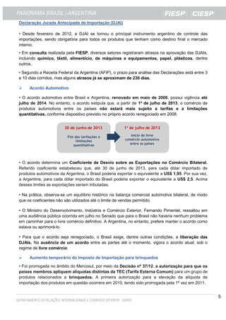 5
Declaração Jurada Antecipada de Importação (DJAI)
• Desde fevereiro de 2012, a DJAI se tornou o principal instrumento argentino de controle das
importações, sendo obrigatória para todos os produtos que tenham como destino final o mercado
interno.
• Em consulta realizada pela FIESP, diversos setores registraram atrasos na aprovação das DJAIs,
incluindo químico, têxtil, alimentício, de máquinas e equipamentos, papel, plásticos, dentre
outros.
• Segundo a Receita Federal da Argentina (AFIP), o prazo para análise das Declarações está entre 3
e 10 dias corridos, mas alguns atrasos já se aproximam de 230 dias.
Acordo Automotivo
• O acordo automotivo entre Brasil e Argentina, renovado em maio de 2008, possui vigência até
julho de 2014. No entanto, o acordo estipula que, a partir de 1º de julho de 2013, o comércio de
produtos automotivos entre os países não estará mais sujeito a tarifas e a limitações
quantitativas, conforme dispositivo previsto no próprio acordo renegociado em 2008.
• O acordo determina um Coeficiente de Desvio sobre as Exportações no Comércio Bilateral.
Referido coeficiente estabeleceu que, até 30 de junho de 2013, para cada dólar importado de
produtos automotivos da Argentina, o Brasil poderia exportar o equivalente a US$ 1,95. Por sua vez,
a Argentina, para cada dólar importado do Brasil poderia exportar o equivalente a US$ 2,5. Acima
desses limites as exportações seriam tributadas.
• Na prática, observa-se um equilíbrio histórico na balança comercial automotiva bilateral, de modo
que os coeficientes não são utilizados até o limite de vendas permitido.
• O Ministro do Desenvolvimento, Indústria e Comércio Exterior, Fernando Pimentel, ressaltou em
uma audiência pública ocorrida em julho no Senado que para o Brasil não haveria nenhum problema
em caminhar para o livre comércio definitivo. A Argentina, no entanto, prefere manter o acordo como
estava ou aprimorá-lo.
• Para que o acordo seja renegociado, o Brasil exige, dentre outras condições, a liberação das
DJAIs. Na ausência de um acordo entre as partes até o momento, vigora o acordo atual, sob o
regime de livre comércio.
Aumento temporário do Imposto de Importação para brinquedos
• Foi prorrogada no âmbito do Mercosul, por meio da Decisão nº 37/12, a autorização para que os
países membros apliquem alíquotas distintas da TEC (Tarifa Externa Comum) para um grupo de
produtos relacionados a brinquedos. A primeira autorização para a elevação da alíquota de
importação dos produtos em questão ocorrera em 2010, tendo sido prorrogada pela 1ª vez em 2011.
 