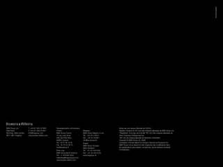 03/09 PU20947
B&W Group Ltd          T +44 (0) 1903 221800    Renseignements commerciaux                             Kevlar est une marque déposée de DuPont.
Dale Road              F +44 (0) 1903 221801    France :                     Belgique :                Nautilus, Flowport et FST sont des marques déposées de B&W Group Ltd.
Worthing West Sussex   info@bwgroup.com         B&W Group France             B&W Group Belgium nv-sa   “PlayStation” et le logo de la famille “PS” sont des marques déposées de
BN11 2BH England       www.bowers-wilkins.com   75 rue Louis Arnal           Tél : +32 53 214915       Sony Computer Entertainment Inc.
                                                ZAC des Prés Secs            Fax : +32 53 781901       “Wii” est une marque déposée de Nintendo Corporation
                                                69380 Lozanne                info@bw-group.be          Copyright © B&W Group Ltd. E&OE
                                                Tél : 04 37 46 15 00         Suisse :                  Conception Thomas Manss & Company. Imprimé au Royaume-Uni.
                                                Fax : 04 72 54 38 16         B&W Group Schweiz         B&W Group Ltd se réserve le droit d’apporter des modifications dans
                                                info@bwgroup.fr              8952 Schlieren            les spécifications sans préavis, compte tenu de sa politique constante
                                                Etats-Unis :                 Tél : +41 43 433 6150     d’amélioration.
                                                B&W Group North America      Fax : +41 43 433 6159
                                                Tél : +1 978 664 2870        www.bwgroup.ch
                                                marketing@bwgroupusa.com
                                                www.bowers-wilkins.com
 