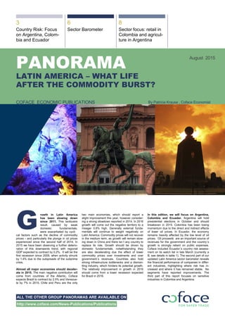 &&
ALL THE OTHER GROUP PANORAMAS ARE AVAILABLE ON
http://www.coface.com/News-Publications/Publications
3 6 8
Country Risk: Focus
on Argentina, Colom-
bia and Ecuador
Sector Barometer Sector focus: retail in
Colombia and agricul-
ture in Argentina
PANORAMA
LATIN AMERICA – WHAT LIFE
AFTER THE COMMODITY BURST?
August 2015
COFACE ECONOMIC PUBLICATIONS By Patricia Krause , Coface Economist
rowth in Latin America
has been slowing down
since 2011. This lacklustre
result, caused by weak
domestic fundamentals,
were exacerbated by cycli-
cal factors such as the decline of commodity
prices - and particularly the plunge in oil prices
experienced since the second half of 2014. In
2015 we have been observing a further deterio-
ration of this downwards trend, with regional
GDP expected to contract by 0.2%. It will be the
first recession since 2009, when activity shrunk
by 1.4% due to the outspreads of the subprime
crisis.
Almost all major economies should deceler-
ate in 2015. The main negative contribution will
come from countries of the Atlantic, Coface
expects Brazil to contract by 2.5% and Venezue-
la by 7% in 2015. Chile and Peru are the only
two main economies, which should report a
slight improvement this year, however consider-
ing a strong slowdown reported in 2014. In 2016
growth will come out the negative territory to a
meager 0.8% high. Generally external funda-
mentals will continue to weight negatively on
Latin America. Commodity prices will not recover
in the medium term, as growth will remain slow-
ing down in China and there isn´t any country to
replace its role. Growth should be driven by
domestic fundamentals, notwithstanding they
are also decelerating due the effect of lower
commodity prices over investments and over
government´s revenues. Countries also hold
strong infrastructure bottlenecks and a disman-
tling industry, which hinders its potential growth.
The relatively improvement in growth in 2016
should come from a lower recession expected
for Brazil in 2016.
In this edition, we will focus on Argentina,
Colombia and Ecuador. Argentina will hold
presidential elections in October and should
breakeven in 2015. Colombia has been losing
momentum due to the direct and indirect effects
of lower oil prices. In Ecuador, the economy
remains heavily affected by the low level of oil
prices. Oil proceeds are an important source of
revenues for the government and the country´s
growth is strongly reliant on public expenses.
Coface included Ecuador´s country risk assess-
ment on its watch list in late March (currently a
B, see details in table 1). The second part of our
updated Latin America sector barometer reveals
the financial performance of companies in differ-
ent industries, highlighting where risk has in-
creased and where it has remained stable. No
segments have reported improvements. The
third part of this report focuses on sensitive
industries in Colombia and Argentina.
G
 