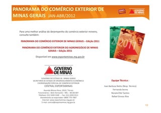 PANORAMA DO COMÉRCIO EXTERIOR DE
MINAS GERAIS JAN-ABR/2012
             JAN-


  Para uma melhor análise do desempenho do comércio exterior mineiro,
                                                             mineiro,
  consulte também:
           também:

   PANORAMA DO COMÉRCIO EXTERIOR DE MINAS GERAIS – Edição 2011

    PANORAMA DO COMÉRCIO EXTERIOR DO AGRONEGÓCIO DE MINAS
                     GERAIS – Edição 2011

               Disponível em www.exportaminas.mg.gov.br




                     GOVERNO DO ESTADO DE MINAS GERAIS
             SECRETARIA DE ESTADO DE DESENVOLVIMENTO ECONÔMICO                 Equipe Técnica :
                 COORDENAÇÃO ESPECIAL DE COMÉRCIO EXTERIOR
                        CENTRAL EXPORTAMINAS                            Ivan Barbosa Netto (Resp. Técnico)
                         Avenida Afonso Pena, 2910 / Térreo                      Fernanda Senna
                  Funcionários – Belo Horizonte – MG – 30130-007                Renata Eller Santos
                  Telefone: (31) 3269.5500 – Fax: (31) 3269.5511
                    Atendimento ao exportador: 0800-770-7087
                                                                               Rafael Grosso Rios
                       Internet: www.exportaminas.mg.gov.br
                      E-mail: central@exportaminas.mg.gov.br
                                                                                                             12
 