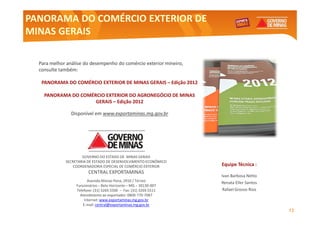 PANORAMA DO COMÉRCIO EXTERIOR DE
MINAS GERAIS

  Para melhor análise do desempenho do comércio exterior mineiro,
                                                         mineiro,
  consulte também:
           também:

   PANORAMA DO COMÉRCIO EXTERIOR DE MINAS GERAIS – Edição 2012

    PANORAMA DO COMÉRCIO EXTERIOR DO AGRONEGÓCIO DE MINAS
                     GERAIS – Edição 2012

                Disponível em www.exportaminas.mg.gov.br




                     GOVERNO DO ESTADO DE MINAS GERAIS
             SECRETARIA DE ESTADO DE DESENVOLVIMENTO ECONÔMICO
                 COORDENADORIA ESPECIAL DE COMÉRCIO EXTERIOR        Equipe Técnica :
                        CENTRAL EXPORTAMINAS
                                                                    Ivan Barbosa Netto
                         Avenida Afonso Pena, 2910 / Térreo         Renata Eller Santos
                  Funcionários – Belo Horizonte – MG – 30130-007
                  Telefone: (31) 3269.5500 – Fax: (31) 3269.5511    Rafael Grosso Rios
                    Atendimento ao exportador: 0800-770-7087
                       Internet: www.exportaminas.mg.gov.br
                      E-mail: central@exportaminas.mg.gov.br
                                                                                          12
 