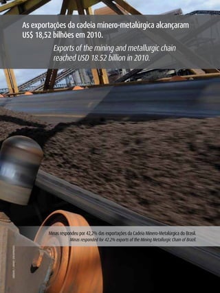 As exportações da cadeia minero-metalúrgica alcançaram
                                      uS$ 18,52 bilhões em 2010.
                                                Exports of the mining and metallurgic chain
                                                reached USD 18.52 billion in 2010.




                                              Minas respondeu por 42,2% das exportações da Cadeia Minero-Metalúrgica do Brasil.
                                                         Minas responded for 42.2% exports of the Mining Metallurgic Chain of Brazil.
     CréDITO / CrEDIT : STOCkPHOTOS




16
 