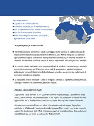 Panorama econômico:
n 22 países mais o território palestino;
n 400 milhões de pessoas, 6% da população mundial;
n 85% da população com renda média e 8% com alta renda;
n 60% das reservas mundiais de petróleo;
n Países com maior poder econômico: Arábia Saudita,
  Egito e Emirados Árabes Unidos.


   As ações de promoção no mercado árabe


n A Central Exportaminas desenvolveu o projeto Coaching para facilitar a entrada de produtos e serviços de
  empresas mineiras nos mercados do Oriente Médio e Norte da África (MENA). O programa visa identificar
  oportunidades de negócios e desenvolver estratégias de internacionalização para empresas nos setores de
  alimentos, construção civil, cosméticos, material de limpeza, equipamentos médico-hospitalares e autopeças.

n As empresas mineiras participantes terão tutoria especializada de consultores internacionais para adequação
  aos requerimentos do mercado MENA, estudo de mercado de seus produtos e agenda de negócios na
  Arábia Saudita, Emirados Árabes Unidos e Egito, objetivando aumentar o seu desempenho, conhecimento de
  mercados e capacidade de competição.

n Os participantes poderão contar com o Centro de Inteligência Comercial da Exportaminas sobre os mercados
  árabes para incrementar os investimentos, parcerias e negócios.


  Promotion actions in the Arab market

  Exportaminas Center develops in 2011/2012 the Coaching Project to Middle East and North Africa
  (MENA) martek to foster Minas Gerais business to this region. This project aims to identify business
  opportunities and to develop internationalization strategies for companies in several industries.

  Minas Gerais companies will have specialized international consultants support for products
  adaptation to MENA’s market requirements, market analysis of their products and business agenda
  organized in Saudi Arabia, United Arab Emirates and Egypt. All aiming to enhance their performance,
  market knowledge and ability to partner is the Arabiam World .
 