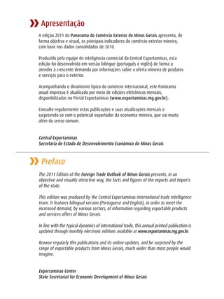 Apresentação
A edição 2011 do Panorama do Comércio Exterior de Minas Gerais apresenta, de
forma objetiva e visual, os principais indicadores do comércio exterior mineiro,
com base nos dados consolidados de 2010.

Produzido pela equipe de inteligência comercial da Central Exportaminas, esta
edição foi desenvolvida em versão bilíngue (português e inglês) de forma a
atender à crescente demanda por informações sobre a oferta mineira de produtos
e serviços para o exterior.

Acompanhando o dinamismo típico do comércio internacional, este Panorama
anual impresso é atualizado por meio de edições eletrônicas mensais,
disponibilizadas no Portal Exportaminas (www.exportaminas.mg.gov.br).

Consulte regularmente estas publicações e suas atualizações mensais e
surpreenda-se com o potencial exportador da economia mineira, que vai muito
além do senso comum.


Central Exportaminas
Secretaria de Estado de Desenvolvimento Econômico de Minas Gerais


 Preface
The 2011 Edition of the Foreign Trade Outlook of Minas Gerais presents, in an
objective and visually attractive way, the facts and figures of the exports and imports
of the state.

This edition was produced by the Central Exportaminas international trade intelligence
team. It features bilingual version (Portuguese and English), in order to meet the
increased demand, by various sectors, of information regarding exportable products
and services offers of Minas Gerais.

In line with the typical dynamics of international trade, this annual printed publication is
updated through monthly electronic editions available at www.exportaminas.mg.gov.br.

Browse regularly this publications and its online updates, and be surprised by the
range of exportable products from Minas Gerais, much wider than most people would
imagine.


Exportaminas Center
State Secretariat for Economic Development of Minas Gerais
 