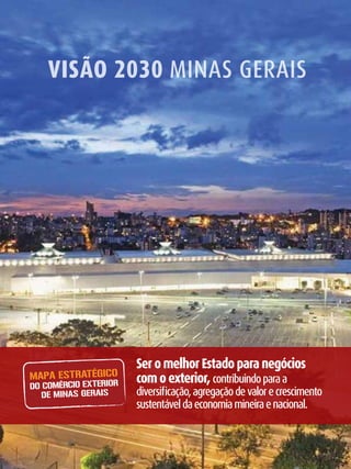 Visão 2030 Minas Gerais




                           Ser o melhor Estado para negócios
    MAPA ESTRATÉGICO       com o exterior, contribuindo para a
    DO COMÉRCIO EXTERIOR
       DE MINAS GERAIS     diversificação, agregação de valor e crescimento
                           sustentável da economia mineira e nacional.


2
 