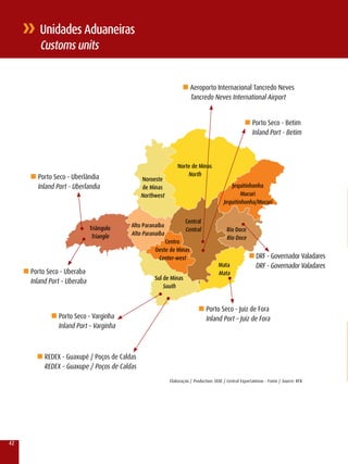 unidades Aduaneiras
          Customs units


                                                                   n Aeroporto Internacional Tancredo Neves
                                                                       Tancredo Neves International Airport


                                                                                                      n Porto Seco - Betim
                                                                                                         Inland Port - Betim



                                                                norte de Minas
       n Porto Seco - Uberlândia                                    north
                                                noroeste
          Inland Port - Uberlandia              de Minas                                      Jequitinhonha
                                                northwest                                         Mucuri
                                                                                          Jequitinhonha/Mucuri


                                                                    Central
                               Triângulo   Alto Paranaíba
                                                                    Central                Rio Doce
                                Triangle   Alto Paranaíba
                                                                                           Rio Doce
                                                         Centro
                                                     Oeste de Minas
                                                      Center-west                                       n DrF - Governador valadares
                                                                                       Mata                DrF - Governador valadares
     n Porto Seco - Uberaba                                                            Mata
                                                     Sul de Minas
       Inland Port – Uberaba
                                                         South


                                                                            n Porto Seco - Juiz de Fora
               n Porto Seco - varginha                                          Inland Port – Juiz de Fora
                  Inland Port – varginha



         n rEDEx - Guaxupé / Poços de Caldas
            rEDEx – Guaxupe / Poços de Caldas
                                                            Elaboração / Production: SEDE / Central Exportaminas - Fonte / Source: rFB




42
 