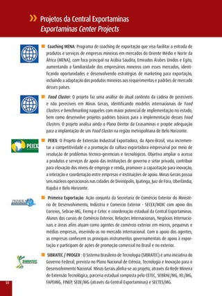 Projetos da Central Exportaminas
     Exportaminas Center Projects

     n Coaching MEnA: Programa de coaching de exportação que visa facilitar a entrada de
      produtos e serviços de empresas mineiras em mercados do Oriente Médio e Norte da
      África (MENA), com foco principal na Arábia Saudita, Emirados Árabes Unidos e Egito,
      aumentando a familiaridade dos empresários mineiros com esses mercados, identi-
      ficando oportunidades e desenvolvendo estratégias de marketing para exportação,
      incluindo a adaptação dos produtos mineiros aos requerimentos e padrões de mercado
      desses países.

     n Food Cluster: O projeto faz uma análise do atual contexto da cadeia de perecíveis
      e não perecíveis em Minas Gerais, identificando modelos internacionais de Food
      Clusters e benchmarking naqueles com maior potencial de implementação no estado,
      bem como desenvolve projetos padrões básicos para a implementação desses Food
      Clusters. O projeto analisa ainda o Plano Diretor da Ceasaminas e propõe adequação
      para a implantação de um Food Cluster na região metropolitana de Belo Horizonte.

     n PEIEX: O Projeto de Extensão Industrial Exportadora, da Apex-Brasil, visa incremen-
      tar a competitividade e a promoção da cultura exportadora empresarial por meio de
      resolução de problemas técnico-gerenciais e tecnológicos. Objetiva ampliar o acesso
      a produtos e serviços de apoio das instituições de governo e setor privado, contribuir
      para elevação dos níveis de emprego e renda, promover a capacitação para inovação,
      a interação e coordenação entre empresas e instituições de apoio. Minas Gerais possui
      seis núcleos operacionais nas cidades de Divinópolis, Ipatinga, Juiz de Fora, Uberlândia,
      Itajubá e Belo Horizonte.

     n Primeira Exportação: Ação conjunta da Secretaria de Comércio Exterior do Ministé-
      rio de Desenvolvimento, Indústria e Comercio Exterior - SECEx/MDIC com apoio dos
      Correios, Sebrae-MG, Fiemg e Cetec e coordenação estadual da Central Exportaminas.
      Alunos dos cursos de Comércio Exterior, relações Internacionais, Negócios Internacio-
      nais e áreas afins atuam como agentes de comércio exterior em micros, pequenas e
      médias empresas, inserindo-as no mercado internacional. Com o apoio dos agentes,
      as empresas conhecem os principais instrumentos governamentais de apoio à expor-
      tação e participam de ações de promoção comercial no Brasil e no exterior.

     n SIBRATEC / PROGEX : O Sistema Brasileiro de Tecnologia (SIBrATEC) é uma iniciativa do
       Governo Federal, prevista no Plano Nacional de Ciência, Tecnologia e Inovação para o
       Desenvolvimento Nacional. Minas Gerais alinha-se ao projeto, através da rede Mineira
       de Extensão Tecnológica, parceria estadual composta pelo CETEC, SEBrAE/MG, IEl/MG,
50     FAPEMIG, FINEP, SEDE/MG (através da Central Exportaminas) e SECTES/MG.
 