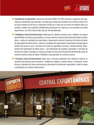 n Atendimento ao Exportador: Através do call center (0800-770-7087), dúvidas e sugestões são regis-
  tradas por atendentes especializados e enviadas para análise de consultores em comércio exterior. Em
  um prazo máximo de 48 horas o empresário recebe por e-mail, fax ou correio um relatório sobre sua
  consulta. Também são realizados atendimentos presenciais nas empresas ou no escritório da Central
  Exportaminas. Em 2010, foram feitos mais de 700 atendimentos.

n Inteligência Comercial Internacional: Elaboração de relatórios técnicos com o objetivo de mapear
 oportunidades no exterior para produtos e serviços mineiros; Panorama do Comércio Exterior de Minas
 Gerais - analisa os resultados das exportações e importações mineiras; Panorama do Comércio Exterior
 do Agronegócio de Minas Gerais - analisa os resultados das exportações e importações do agronegócio
 mineiro (em parceria com a Secretaria de Estado de Agricultura, Pecuária e Abastecimento); Mape-
 amento das Exportações de Minas Gerais - com informações de produtos exportados e mercados de
 destino por regiões, municípios e empresas; Estudos de mercado internacional sob demanda; Guias de
 comércio exterior; Banco de dados e biblioteca especializados em comércio exterior.

n Promoção Comercial Internacional: Ações para a inserção competitiva das empresas mineiras no
 mercado internacional como encontros e rodadas de negócios, missões oficiais e comerciais, visitas
 técnicas, calendário de feiras internacionais, informações de potenciais importadores, além de apoio
 e participação em eventos internacionais.




                                                                                                         51
 