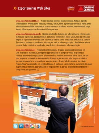 Exportaminas Web Sites


   www.exportaminas2030.net - A rede social do comércio exterior mineiro. Notícias, agenda
   consolidada de eventos como palestras, missões, cursos, feiras e promoção comercial, profissionais
   e instituições envolvidas no comércio exterior mineiro e brasileiro, arquivos para download, blogs,
   fóruns, videos e grupos de discussão divididos por área.

   www.exportaminas.mg.gov.br - Notícias atualizadas diariamente sobre comércio exterior, guias
   práticos de exportação, edições mensais da balança comercial de Minas Gerais, lista de entidades,
   empresas e parceiros envolvidos com o comércio exterior como consulados, embaixadas, câmaras
   de comércio, tradings e consultorias, informações básicas sobre exportação, calendário de feiras e
   eventos, dados estatísticos atualizados, newsletters e tira-dúvidas sobre exportação.

   www.exportaminas.net - Ferramenta online gratuita de apoio ao empresário mineiro em
   seus esforços de exportação, divulgando oportunidades de compra e venda de produtos e
   serviços, aproximando negociadores e fomentando o comércio exterior de Minas Gerais. De um
   lado, empresas estrangeiras com demandas de importação. Do outro lado, empresas mineiras
   que desejam exportar seus produtos e serviços. Através de um cadastro simples, são criados
   "ExportaSites" customizados em versões bilíngue. A partir daí, o sistema faz o cruzamento de dados
   e apresenta as melhores oportunidades de negócio entre as partes, aproximando vendedores e
   compradores em potencial. (*)




                                                                                                             CréDITO/ CrEDIT : MONTAGEM MAçã N




Visite-nos também em:

                                                                                     (*) A ser lançado em 2011. 53
 