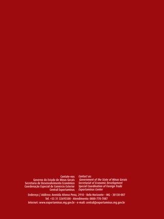 Contate-nos    Contact us:
            Governo do Estado de Minas Gerais     Government of the State of Minas Gerais
     Secretaria de Desenvolvimento Econômico     Secretariat of Economic Development
     Coordenação Especial de Comércio Exterior   Special Coordination of Foreign Trade
                         Central Exportaminas    Exportaminas Center
       Endereço / Address: Avenida Afonso Pena, 2910 - Belo horizonte – MG - 30130-007
                     Tel. +55 31 32695500 - Atendimento: 0800-770-7087
       Internet: www.exportaminas.mg.gov.br - e-mail: central@exportaminas.mg.gov.br

56
 