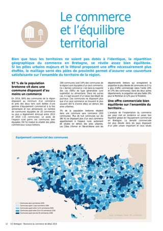Bien que tous les territoires ne soient pas dotés à l’identique, la répartition
géographique du commerce en Bretagne, se révèle assez bien équilibrée.
Si les pôles urbains majeurs et le littoral proposent une offre nécessairement plus
étoffée, le maillage serré des pôles de proximité permet d’assurer une couverture
satisfaisante sur l’ensemble du territoire de la région.
Le commerce
et l’équilibre
territorial
97 % de la population
bretonne vit dans une
commune disposant d’au
moins un commerce
En 2014, 84% des communes de la région
disposent au minimum d’un commerce
et près des deux tiers sont dotées d’une
gamme d’équipement commercial à la fois
alimentaire et non alimentaire. Le nombre
de communes équipées de 20 commerces
ou plus a légèrement diminué entre 2013
et 2014 (-10 communes). Le poids de
l’espace rural parmi ces communes bien
équipées (50 %) traduit la vitalité des pôles
commerciaux ruraux bretons.
184 communes (soit 14% des communes de
la région) sont équipées d’un seul commerce.
Ce « dernier commerce » est dans la majorité
des cas (58%) de type généraliste (une
supérette) ou alimentaire. Dans les autres
cas, il s’agit souvent d’un tabac-bar-dépôt de
journaux. Ces communes ne disposant plus
que d’un seul commerce se trouvent le plus
souvent (83 % d’entre elles) en dehors des
aires urbaines.
3% de la population bretonne résident
dans une commune sans commerce (203
communes). Plus de huit communes sur dix
(86 %) ne disposant plus d’un seul commerce
appartiennent à l’espace rural, autrement
dit situées en dehors des aires urbaines.
Les Côtes d’Armor et l’Ille-et-Vilaine sont les
départements bretons qui enregistrent la
proportion la plus élevée de communes où il n’y
a plus d’offre commerciale (dans l’ordre 24%
et 17% des communes). Dans les deux autres
départements, la proportion est plus faible (9%
pour le Morbihan et 12% pour le Finistère).
Une offre commerciale bien
équilibrée sur l’ensemble du
territoire…
L’analyse de l’implantation du commerce
par pays met en évidence un assez bon
équilibre global de l’équipement commercial
en Bretagne. La densité commerciale
est plus élevée dans les pays disposant
d’un pôle urbain important et ceux situés
Equipement commercial des communes
Source : CCI Bretagne - Champ : ORC - données 2014
Communes sans commerces (203)
Communes ayant 1 seul commerce (184)
Communes ayant entre 2 et 9 commerces (505)
Communes ayant entre 10 et 19 commerces (150)
Communes ayant plus de 20 commerces (228)
CCI Bretagne – Panorama du commerce de détail 201412
 