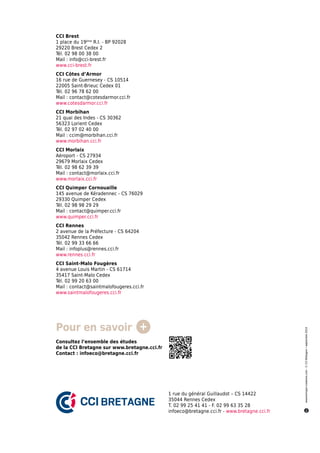 1 rue du général Guillaudot – CS 14422
35044 Rennes Cedex
T. 02 99 25 41 41 - F. 02 99 63 35 28
infoeco@bretagne.cci.fr - www.bretagne.cci.fr
CCI Brest
1 place du 19ème
R.I. - BP 92028
29220 Brest Cedex 2
Tél. 02 98 00 38 00
Mail : info@cci-brest.fr
www.cci-brest.fr
CCI Côtes d’Armor
16 rue de Guernesey - CS 10514
22005 Saint-Brieuc Cedex 01
Tél. 02 96 78 62 00
Mail : contact@cotesdarmor.cci.fr
www.cotesdarmor.cci.fr
CCI Morbihan
21 quai des Indes - CS 30362
56323 Lorient Cedex
Tél. 02 97 02 40 00
Mail : ccim@morbihan.cci.fr
www.morbihan.cci.fr
CCI Morlaix
Aéroport - CS 27934
29679 Morlaix Cedex
Tél. 02 98 62 39 39
Mail : contact@morlaix.cci.fr
www.morlaix.cci.fr
CCI Quimper Cornouaille
145 avenue de Kéradennec - CS 76029
29330 Quimper Cedex
Tél. 02 98 98 29 29
Mail : contact@quimper.cci.fr
www.quimper.cci.fr
CCI Rennes
2 avenue de la Préfecture - CS 64204
35042 Rennes Cedex
Tél. 02 99 33 66 66
Mail : infoplus@rennes.cci.fr
www.rennes.cci.fr
CCI Saint-Malo Fougères
4 avenue Louis Martin - CS 61714
35417 Saint-Malo Cedex
Tél. 02 99 20 63 00
Mail : contact@saintmalofougeres.cci.fr
www.saintmalofougeres.cci.fr
www.korrigan-creations.com-©CCIBretagne•septembre2014
Pour en savoir
Consultez l’ensemble des études
de la CCI Bretagne sur www.bretagne.cci.fr
Contact : infoeco@bretagne.cci.fr
 