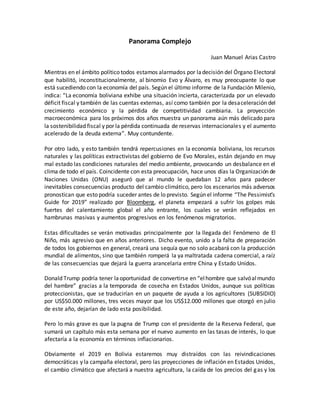 Panorama Complejo
Juan Manuel Arias Castro
Mientras en el ámbito político todos estamos alarmados por ladecisión del Órgano Electoral
que habilitó, inconstitucionalmente, al binomio Evo y Álvaro, es muy preocupante lo que
está sucediendo con la economía del país. Según el último informe de la Fundación Milenio,
indica: “La economía boliviana exhibe una situación incierta, caracterizada por un elevado
déficit fiscal y también de las cuentas externas, así como también por la desaceleración del
crecimiento económico y la pérdida de competitividad cambiaria. La proyección
macroeconómica para los próximos dos años muestra un panorama aún más delicado para
la sostenibilidad fiscal y por la pérdida continuada de reservas internacionales y el aumento
acelerado de la deuda externa”. Muy contundente.
Por otro lado, y esto también tendrá repercusiones en la economía boliviana, los recursos
naturales y las políticas extractivistas del gobierno de Evo Morales, están dejando en muy
mal estado las condiciones naturales del medio ambiente, provocando un desbalance en el
clima de todo el país. Coincidente con esta preocupación, hace unos días la Organización de
Naciones Unidas (ONU) aseguró que al mundo le quedaban 12 años para padecer
inevitables consecuencias producto del cambio climático, pero los escenarios más adversos
pronostican que esto podría suceder antes de lo previsto. Según el informe “The Pessimist’s
Guide for 2019” realizado por Bloomberg, el planeta empezará a sufrir los golpes más
fuertes del calentamiento global el año entrante, los cuales se verán reflejados en
hambrunas masivas y aumentos progresivos en los fenómenos migratorios.
Estas dificultades se verán motivadas principalmente por la llegada del Fenómeno de El
Niño, más agresivo que en años anteriores. Dicho evento, unido a la falta de preparación
de todos los gobiernos en general, creará una sequía que no solo acabará con la producción
mundial de alimentos, sino que también romperá la ya maltratada cadena comercial, a raíz
de las consecuencias que dejará la guerra arancelaria entre China y Estado Unidos.
Donald Trump podría tener laoportunidad de convertirse en “elhombre que salvóalmundo
del hambre” gracias a la temporada de cosecha en Estados Unidos, aunque sus políticas
proteccionistas, que se traducirían en un paquete de ayuda a los agricultores (SUBSIDIO)
por US$50.000 millones, tres veces mayor que los US$12.000 millones que otorgó en julio
de este año, dejarían de lado esta posibilidad.
Pero lo más grave es que la pugna de Trump con el presidente de la Reserva Federal, que
sumará un capítulo más esta semana por el nuevo aumento en las tasas de interés, lo que
afectaría a la economía en términos inflacionarios.
Obviamente el 2019 en Bolivia estaremos muy distraídos con las reivindicaciones
democráticas y la campaña electoral, pero las proyecciones de inflación en Estados Unidos,
el cambio climático que afectará a nuestra agricultura, la caída de los precios del gas y los
 