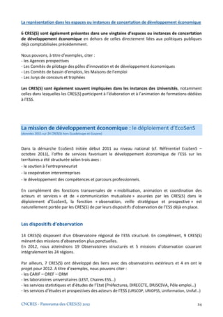 La représentation dans les espaces ou instances de concertation de développement économique

6 CRES(S) sont également présentes dans une vingtaine d’espaces ou instances de concertation
de développement économique en dehors de celles directement liées aux politiques publiques
déjà comptabilisées précédemment.

Nous pouvons, à titre d’exemples, citer :
- les Agences prospectives
- Les Comités de pilotage des pôles d’innovation et de développement économiques
- Les Comités de bassin d’emplois, les Maisons de l’emploi
- Les Jurys de concours et trophées

Les CRES(S) sont également souvent impliquées dans les instances des Universités, notamment
celles dans lesquelles les CRES(S) participent à l’élaboration et à l’animation de formations dédiées
à l’ESS.




La mission de développement économique : le déploiement d’EcoSenS
(données 2011 sur 24 CRES(S) hors Guadeloupe et Guyane)



Dans la démarche EcoSenS initiée début 2011 au niveau national (cf. Référentiel EcoSenS –
octobre 2011), l’offre de services favorisant le développement économique de l’ESS sur les
territoires a été structurée selon trois axes :
- le soutien à l’entrepreneuriat
- la coopération interentreprises
- le développement des compétences et parcours professionnels.

En complément des fonctions transversales de « mobilisation, animation et coordination des
acteurs et services » et de « communication mutualisée » assurées par les CRES(S) dans le
déploiement d’EcoSenS, la fonction « observation, veille stratégique et prospective » est
naturellement portée par les CRES(S) de par leurs dispositifs d’observation de l’ESS déjà en place.


Les dispositifs d’observation

14 CRES(S) disposent d’un Observatoire régional de l’ESS structuré. En complément, 9 CRES(S)
mènent des missions d’observation plus ponctuelles.
En 2012, nous atteindrons 19 Observatoires structurés et 5 missions d’observation couvrant
intégralement les 24 régions.

Par ailleurs, 7 CRES(S) ont développé des liens avec des observatoires extérieurs et 4 en ont le
projet pour 2012. A titre d’exemples, nous pouvons citer :
- les CARIF – OREF – ORM
- les laboratoires universitaires (LEST, Chaires ESS…)
- les services statistiques et d’études de l’Etat (Préfectures, DIRECCTE, DRJSCSVA, Pôle emploi…)
- les services d’études et prospectives des acteurs de l’ESS (URSCOP, URIOPSS, Uniformation, Unifaf…)

CNCRES - Panorama des CRES(S) 2012                                                                24
 