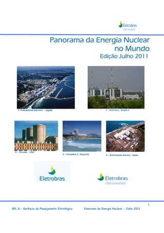 Panorama da Energia Nuclear
                                               no Mundo
                                                                   Edição Julho 2011




    1- Fukushima Dai-ichi - Japão                                      2 – Kozloduy - Bulgária




  3 – Oconee - USA
                                    4 – Vandellos 2 - Espanha          5 – Kashiwazaki-Kariwa - Japão




                                                                                                        1
GPL.G – Gerência de Planejamento Estratégico            Panorama da Energia Nuclear – Julho 2011
 