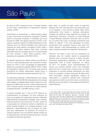 São Paulo
No início de 2010, esperava-se que o mercado hoteleiro       Além disso, os ajustes de diária média do segmento
de São Paulo1 apresentasse um desempenho bastante            Midscale têm sido historicamente mais acentuados que
superior a 2009.                                             os do Upscale, o que tornava as tarifas deste último
                                                             relativamente mais baixas e atrativas, estimulando
Confirmando as expectativas, a capital paulista obteve       captação de demanda nesse segmento em período de
o maior crescimento de demanda, ocupação e RevPAR,           aquecimento econômico. Enquanto os hotéis Midscale
dentre os mercados analisados. A demanda, que havia          e Upper-Midscale realizaram aumentos reais de 32,5%
recuado em 2009, não apenas aumentou (12,9%), como           em um período de 5 anos, os Upscale aumentaram suas
superou o patamar atingido em 2008 (considerado um dos       diárias em apenas 11,3%. Essa defasagem se explica
melhores anos nas últimas décadas). Esse crescimento         parcialmente pela ocupação histórica mais baixa dos
impactou em igual medida a ocupação (12,9%), dada a          hotéis Upscale e pela desvalorização do câmbio, que
estagnação da oferta hoteleira. Além disso, motivada         afeta a receita proveniente de hóspedes internacionais.
pelas altas taxas de ocupação (que vêm se aproximando
do limite sazonal), a diária média aumentou 4,9%2,           Para 2011 em diante, o bom ritmo de crescimento de
resultando em expansão na RevPAR (18,5%).                    demanda deve ser mantido devido às perspectivas
                                                             positivas para a economia nacional. A oferta, contudo,
O mercado Upscale (com diárias médias entre R$ 340 e         permanece praticamente estagnada, a não ser pelo
R$ 470), o mais impactado pela crise econômica mundial,      Higienópolis Hotel & Suítes inaugurado em Março
obteve em 2010 a maior recuperação de desempenho.            de 2011. Há também novos empreendimentos em
Apesar de a ocupação ter superado 2009 em 19,2%, a diária    estudo que somente deverão iniciar suas operações
foi reajustada em apenas 2,5% em termos reais, provável      dentro de três ou quatro anos. Enquanto isso, os hotéis
decorrência do câmbio desfavorável. Dessa forma, a           atualmente no mercado deverão permanecer com altos
RevPAR teve crescimento bastante expressivo (22,1%).         níveis de ocupação e praticar aumentos de diária ainda
                                                             mais acentuados, obtendo significativa melhora de
Os segmentos Midscale e Upper-Midscale (com diárias          desempenho. O segmento Upscale deve intensificar
médias entre R$ 160 e R$ 340), apresentaram uma evolução     seus ajustes de diária nos próximos anos, aumentando a
mais modesta. A ocupação cresceu 10,8% e retornou ao nível   distância entre suas tarifas e a dos segmentos Midscale e
atingido em 2008, antes da crise. A diária média aumentou    Upper-Midscale.
5,0%, variação superior à observada nos hotéis Upscale.
Consequentemente, a RevPAR avançou 16,3%.

                                                             1. Para esse estudo, foi acompanhada uma amostra de hotéis que
A grande novidade para o ano de 2010 refere-se ao            somam 9.005 UHs, representando 25,6% da oferta total de São
comportamento da ocupação. Em anos anteriores, as            Paulo (35.170 UHs). No segmento Upscale, a amostra contém
                                                             2.332 UHs (100% do total do segmento) e no segmento Midscale e
taxas de ocupação dos segmentos Upscale e Midscale/          Upper-Midscale, 6.673 UHs (36,4%). Não são considerados motéis,
Upper-Midscale apresentaram variações muito similares,       albergues, pensões, residenciais com serviços em que predominam
                                                             contratos mensais e flats que estão fora do pool hoteleiro.
inclusive durante a crise econômica. Em 2010, apesar de
                                                             2. As variações de diária média e RevPAR são analisadas em termos
a recuperação ser sentida em ambos os segmentos, os          reais, além da inflação da moeda (IPCA).
hotéis Upscale atingiram uma ocupação superior à dos
Midscale e Upper-Midscale. Isso se explica, em parte,
pelo bom desempenho do segmento de eventos no
mercado Upscale e por uma parcela desses eventos ter
se deslocado para os finais de semana (quando o nível de
ocupação normalmente decresce).




10       Panorama da Hotelaria Brasileira • 2010 | 2011
 