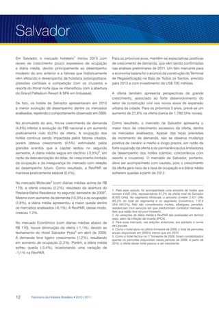 Salvador
Em Salvador, o mercado hoteleiro1 iniciou 2010 com             Para os próximos anos, mantêm-se expectativas positivas
receio de crescimento pouco expressivo de ocupação             de crescimento de demanda, que vêm sendo confirmadas
e diária média, devido principalmente ao desempenho            nas análises preliminares de 2011. Um fato marcante para
modesto do ano anterior e a fatores que historicamente         a economia baiana foi o anúncio da construção do Terminal
vêm afetando o desempenho da hotelaria soteropolitana:         de Regaseificação na Baía de Todos os Santos, previsto
pressões cambiais e competição com os cruzeiros e              para 2013 e com investimento de US$ 700 milhões.
resorts do litoral norte (que se intensificou com a abertura
do Grand Palladium Resort & SPA em Imbassaí).                  A oferta também apresenta perspectivas de grande
                                                               crescimento, associado ao forte desenvolvimento do
De fato, os hotéis de Salvador apresentaram em 2010            setor de construção civil nos novos eixos de expansão
a menor evolução de desempenho dentre os mercados              urbana da cidade. Para os próximos 3 anos, prevê-se um
analisados, repetindo o comportamento observado em 2009.       aumento de 27,8% na oferta (cerca de 1.780 UHs novas).

No acumulado do ano, houve crescimento de demanda              Como resultado, o mercado de Salvador apresenta o
(4,8%) inferior à evolução do PIB nacional e um aumento        maior risco de crescimento excessivo da oferta, dentre
praticamente nulo (0,3%) da oferta. A ocupação dos             os mercados analisados. Apesar das boas previsões
hotéis continua sendo impactada pelos fatores citados,         de incremento de demanda, não se observa mudança
porém obteve crescimento (4,5%) estimulado pelos               positiva de cenário a médio e longo prazos, em razão da
grandes eventos que a capital sediou no segundo                forte expansão de oferta e da permanência dos limitadores
semestre. A diária média segue em declínio (-3,9%)2, em        de desempenho dos hotéis (câmbio, concorrência com
razão da desvalorização do dólar, do crescimento limitado      resorts e cruzeiros). O mercado de Salvador, portanto,
da ocupação e da insegurança do mercado com relação            deve ser acompanhado com cautela, pois o crescimento
ao desempenho futuro. Como resultado, a RevPAR se              da oferta gera risco de a taxa de ocupação e a diária média
manteve praticamente estável (0,4%).                           sofrerem quedas a partir de 2012.

No mercado Midscale3 (com diárias médias acima de R$
170), a oferta cresceu (2,2%), resultado da abertura do
                                                               1. Para esse estudo, foi acompanhada uma amostra de hotéis que
Pestana Bahia Residence no segundo semestre de 20094.          somam 4.045 UHs, representando 61,2% da oferta total de Salvador
Mesmo com aumento da demanda (10,3%) e da ocupação             (6.605 UHs). No segmento Midscale, a amostra contém 2.431 UHs
                                                               (85,2% do total do segmento) e no segmento Econômico, 1.614
(7,8%), a diária média apresentou a maior queda dentre         UHs (44,5%). Não são considerados motéis, albergues, pensões,
os mercados analisados (-6,1%). A RevPAR, desse modo,          residenciais com serviços em que predominam contratos mensais e
cresceu 1,2%.                                                  flats que estão fora do pool hoteleiro.
                                                               2. As variações de diária média e RevPAR são analisadas em termos
                                                               reais, além da inflação da moeda (IPCA).
No mercado Econômico (com diárias médias abaixo de             3. Para esse mercado, nas edições anteriores, era adotado o nome
                                                               de Upscale.
R$ 170), houve diminuição da oferta (-1,1%), devido ao         4. Como o hotel abriu no último trimestre de 2009, o total de pernoites
fechamento do Hotel Salvador Praia5 em abril de 2009.          anuais disponíveis em 2009 é menor que em 2010.
                                                               5. Como o hotel fechou no 1º trimestre de 2009, foram contabilizados
A demanda teve ligeiro crescimento (1,2%), resultando
                                                               apenas os pernoites disponíveis nesse período de 2009. A partir de
em aumento de ocupação (2,3%). Porém, a diária média           2010, a oferta desse hotel passou a ser inexistente.
sofreu queda (-3,4%), ocasionando uma variação de
-1,1% na RevPAR.




12        Panorama da Hotelaria Brasileira • 2010 | 2011
 