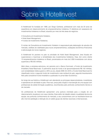 Sobre a HotelInvest
                 A HotelInvest foi fundada em 1999, por Diogo Canteras, profissional com mais de 20 anos de
                 experiência em desenvolvimento de empreendimentos hoteleiros. É referência em assessoria de
                 investimentos hoteleiros no Brasil, atuando por meio de três áreas de negócios:

                 • Consultoria em Investimento Hoteleiro;
                 • Hotel Asset Management;
                 • Fundos de Investimento Hoteleiros.

                 O núcleo de Consultoria em Investimento Hoteleiro é responsável pela elaboração de estudos de
                 mercado, análises de viabilidade para novos empreendimentos, avaliações econômico-financeiras
                 e estruturação de novos negócios.

                 A HotelInvest foi pioneira no país na atividade de Hotel Asset Management, área focada em
                 supervisionar e maximizar a rentabilidade dos investimentos hoteleiros. Hoje, tem como cliente
                 13 empreendimentos hoteleiros no Brasil, pulverizados em mais de 2.000 investidores com ativos
                 superiores a R$ 535 milhões.

                 Além disso, a empresa estruturou, em parceria com o Banco Ourinvest, o Fundo de Investimento
                 Imobiliário Hotel Maxinvest. O patrimônio atual do fundo é de aproximadamente R$ 150 milhões,
                 com rentabilidade média superior a 30% ao ano, desde 2008. Em 2010, o Fundo Hotel Maxinvest foi
                 classificado como o segundo fundo de investimento mais rentável do país, segundo levantamento
                 feito pela consultoria Fundo Imobiliário e publicado no jornal Valor Econômico.

                 Ao longo de sua história a HotelInvest vem atendendo os principais desenvolvedores, investidores
                 e operadores em atividade no país. Para isso, preza pela criação e manutenção de uma equipe com
                 profissionais de sólida formação acadêmica, reconhecidos pelo profundo conhecimento técnico e
                 de mercado.

                 Os profissionais da HotelInvest apresentam uma postura orientada para a criação de um
                 relacionamento duradouro com seus clientes. Esse estilo de trabalho aliado à qualidade técnica da
                 equipe, seu profundo conhecimento do mercado, e seu compromisso com os resultados levam ao
                 alto nível de satisfação e retenção de um seleto grupo de clientes nacionais e internacionais.




18   Panorama da Hotelaria Brasileira • 2010 | 2011
 