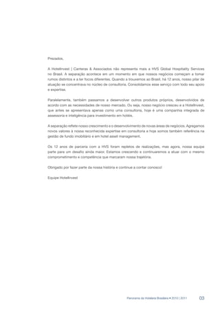 Prezados,

A HotelInvest | Canteras & Associados não representa mais a HVS Global Hospitality Services
no Brasil. A separação acontece em um momento em que nossos negócios começam a tomar
rumos distintos e a ter focos diferentes. Quando a trouxemos ao Brasil, há 12 anos, nosso pilar de
atuação se concentrava no núcleo de consultoria. Consolidamos esse serviço com todo seu apoio
e expertise.

Paralelamente, também passamos a desenvolver outros produtos próprios, desenvolvidos de
acordo com as necessidades de nosso mercado. Ou seja, nosso negócio cresceu e a HotelInvest,
que antes se apresentava apenas como uma consultoria, hoje é uma companhia integrada de
assessoria e inteligência para investimento em hotéis.

A separação reflete nosso crescimento e o desenvolvimento de novas áreas de negócios. Agregamos
novos valores à nossa reconhecida expertise em consultoria e hoje somos também referência na
gestão de fundo imobiliário e em hotel asset management.

Os 12 anos de parceria com a HVS foram repletos de realizações, mas agora, nossa equipe
parte para um desafio ainda maior. Estamos crescendo e continuaremos a atuar com o mesmo
comprometimento e competência que marcaram nossa trajetória.

Obrigado por fazer parte da nossa história e continue a contar conosco!

Equipe HotelInvest




                                                 Panorama da Hotelaria Brasileira • 2010 | 2011   03
 