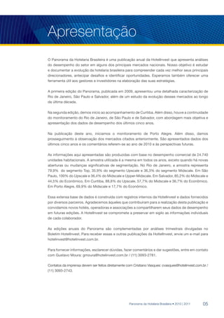 Apresentação
O Panorama da Hotelaria Brasileira é uma publicação anual da HotelInvest que apresenta análises
do desempenho do setor em alguns dos principais mercados nacionais. Nosso objetivo é estudar
e documentar a evolução da hotelaria brasileira para compreender cada vez melhor seus principais
direcionadores, antecipar desafios e identificar oportunidades. Esperamos também oferecer uma
ferramenta útil aos gestores e investidores na elaboração das suas estratégias.

A primeira edição do Panorama, publicada em 2009, apresentou uma detalhada caracterização de
Rio de Janeiro, São Paulo e Salvador, além de um estudo da evolução desses mercados ao longo
da última década.

Na segunda edição, demos início ao acompanhamento de Curitiba. Além disso, houve a continuidade
do monitoramento do Rio de Janeiro, de São Paulo e de Salvador, com abordagem mais objetiva e
apresentação dos dados de desempenho dos últimos cinco anos.

Na publicação deste ano, iniciamos o monitoramento de Porto Alegre. Além disso, damos
prosseguimento à observação dos mercados citados anteriormente. São apresentados dados dos
últimos cinco anos e os comentários referem-se ao ano de 2010 e às perspectivas futuras.

As informações aqui apresentadas são produzidas com base no desempenho comercial de 24.740
unidades habitacionais. A amostra utilizada é a mesma em todos os anos, exceto quando há novas
aberturas ou mudanças significativas de segmentação. No Rio de Janeiro, a amostra representa
79,9% do segmento Top, 35,9% do segmento Upscale e 36,3% do segmento Midscale. Em São
Paulo, 100% do Upscale e 36,4% do Midscale e Upper-Midscale. Em Salvador, 85,2% do Midscale e
44,5% do Econômico. Em Curitiba, 88,8% do Upscale, 57,7% do Midscale e 36,7% do Econômico.
Em Porto Alegre, 69,9% do Midscale e 17,7% do Econômico.

Essa extensa base de dados é construída com registros internos da HotelInvest e dados fornecidos
por diversos parceiros. Agradecemos àqueles que contribuíram para a realização desta publicação e
convidamos novos hotéis, operadoras e associações a compartilharem seus dados de desempenho
em futuras edições. A HotelInvest se compromete a preservar em sigilo as informações individuais
de cada colaborador.

As edições anuais do Panorama são complementadas por análises trimestrais divulgadas no
Boletim HotelInvest. Para receber essas e outras publicações da HoltelInvest, envie um e-mail para
hotelinvest@hotelinvest.com.br.

Para fornecer informações, esclarecer dúvidas, fazer comentários e dar sugestões, entre em contato
com Gustavo Moura: gmoura@hotelinvest.com.br / (11) 3093-2781.

Contatos da imprensa devem ser feitos diretamente com Cristiano Vasques: cvasques@hotelinvest.com.br /
(11) 3093-2743.




                                                   Panorama da Hotelaria Brasileira • 2010 | 2011   05
 