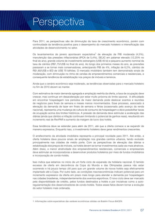 Perspectiva
Para 2011, as perspectivas são de diminuição da taxa de crescimento econômico, porém com
continuidade da tendência positiva para o desempenho do mercado hoteleiro e intensificação das
atividades de desenvolvimento no setor.

Os levantamentos de janeiro apontavam expectativa1 de elevação de PIB moderada (4,5%),
manutenção das pressões inflacionárias (IPCA de 5,4%), SELIC em patamar elevado (12,25% no
final do ano), grande volume de investimento estrangeiro (US$ 40 bi) e pequeno aumento nominal da
taxa de câmbio (R$1,75/US$ no final do ano). Ao longo dos primeiros meses do ano, as previsões
passaram a se tornar mais conservadoras, antecipando PIB de 4%, inflação de 6,2%, câmbio de
R$1,60/US$ e IED de US$ 70 bilhões. O mercado imobiliário também tem demonstrado sinais de
moderação, com diminuição no ritmo de vendas de empreendimentos comerciais e residenciais, e
consequente tendência de estabilização nos preços de imóveis e terrenos.

Ainda que o cenário econômico seja moderado, as tendências observadas para o mercado hoteleiro
no fim de 2010 devem se manter.

Com estimativa de maior demanda agregada e ampliação restrita da oferta, a taxa de ocupação deve
crescer, mas continuar em desaceleração por estar muito próxima do limite sazonal. A dificuldade
em encontrar hospedagem nos períodos de maior demanda pode deslocar eventos e reuniões
de negócios para finais de semana e meses menos movimentados. Esse processo, associado à
elevação da demanda de lazer em finais de semana e férias (ocasionado pelo avanço da renda
nacional), representa uma mudança de cultura de consumo de hospedagem e deve possibilitar taxas
de ocupação acima dos limites históricos. A pressão de demanda deve estimular a aceleração das
diárias (ainda que câmbio e inflação continuem limitando o potencial de ganhos reais), resultando em
incremento real de RevPAR e aumento da margem de lucro dos hotéis.

Essa tendência deve se estender para além de 2011, até que a oferta comece a se expandir de
maneira expressiva. Enquanto isso, o investimento hoteleiro deve gerar rendimentos crescentes.

O arrefecimento da atividade imobiliária representa a principal novidade para 2011. Até então, a
oferta hoteleira dava poucos sinais de ampliação nos grandes centros urbanos, tendo evoluído
principalmente nas cidades de médio porte. Com as perspectivas de elevação das diárias e
estabilização dos preços de imóveis, os hotéis devem se tornar investimentos cada vez mais atrativos.
Além disso, a menor atratividade dos empreendimentos residenciais, comerciais e empresariais
deve estimular as incorporadoras a desenvolver produtos hoteleiros por meio de fundos imobiliários
e incorporação de condo-hotéis.

Isso indica que estamos no início de um forte ciclo de expansão da hotelaria nacional. O temido
excesso de oferta em decorrência da Copa do Mundo e das Olímpiadas parece não estar
ocorrendo e há pouco tempo útil para que um grande volume de novos hotéis seja efetivamente
implantado até a Copa. Por outro lado, as condições macroeconômicas indicam potencial para um
incremento expressivo da oferta em prazo mais longo para atender a demanda por hospedagem
nas cidades brasileiras, independentemente dos eventos esportivos. O novo ciclo deve ser marcado
pela disponibilidade de crédito, pelos fundos destinados a hotéis e por iniciativas como a auto-
regulamentação dos desenvolvedores de condo-hotéis. Todos esses fatos devem tornar a evolução
do setor hoteleiro mais ordenada.




1. Informações sobre expectativas das variáveis econômicas obtidas via Boletim Focus-BACEN.



                                                         Panorama da Hotelaria Brasileira • 2010 | 2011   07
 