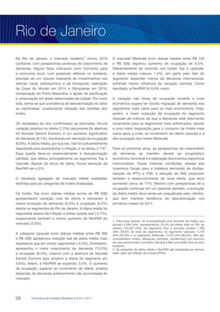Rio de Janeiro
No Rio de Janeiro, o mercado hoteleiro1 iniciou 2010           O mercado Midscale (com diárias médias entre R$ 150
confiante, com perspectivas positivas de crescimento de        e R$ 300) registrou aumento de ocupação de 6,5%.
demanda. Alguns fatos indicavam bom momento para               Diferentemente do ocorrido nos hotéis Top e Upscale,
a economia local, com possíveis reflexos na hotelaria:         a diária média cresceu 1,4%, em parte pelo fato do
previsão de um volume crescente de investimentos nos           segmento depender menos da demanda internacional,
setores naval, petroquímico e de transporte; realização        sofrendo menor influência da variação cambial. Como
da Copa do Mundo em 2014 e Olimpíadas em 2016;                 resultado, a RevPAR foi 8,0% maior.
revitalização do Porto Maravilha; e ações de pacificação
e urbanização em áreas deterioradas da cidade. Por outro       A variação nas taxas de ocupação durante a crise
lado, temia-se que a tendência de desvalorização do dólar      econômica sugere ter havido migração de demanda dos
se mantivesse, ocasionando redução das receitas dos            segmentos mais caros para os mais econômicos. Hoje,
hotéis.                                                        porém, a maior evolução de ocupação do segmento
                                                               Upscale dá indícios de que a demanda está retornando
Os resultados do ano confirmaram as previsões. Houve           novamente para os segmentos mais sofisticados, devido
variação positiva na oferta (1,2%) decorrente da abertura      a uma maior disposição para o consumo de hotéis mais
do Novotel Santos Dumont, e um aumento significativo           caros após a crise, ao incremento da oferta Upscale e à
de demanda (8,1%), resultando em elevação da ocupação          alta ocupação dos hotéis Midscale.
(6,8%). A diária média, por sua vez, não foi suficientemente
reajustada para acompanhar a inflação, e se retraiu 2,1%2.     Para os próximos anos, as perspectivas de crescimento
Essa queda deve-se essencialmente à desvalorização             de demanda se mantém devido ao prognóstico
cambial, que afetou principalmente os segmentos Top e          econômico favorável e à realização dos eventos esportivos
Upscale. Apesar do recuo de diária, houve elevação da          mencionados. Essas mesmas condições, aliadas aos
RevPAR em 4,5%.                                                incentivos fiscais para a hotelaria (remissão de dívidas,
                                                               isenção de IPTU e ITBI, e redução de ISS) propiciam
O resultado agregado do mercado reflete realidades             também o desenvolvimento de nova oferta, que deve
distintas para as categorias de hotéis analisadas.             aumentar cerca de 17%. Mesmo com perspectivas de a
                                                               ocupação continuar em um patamar elevado, a evolução
Os hotéis Top (com diárias médias acima de R$ 400)             da diária média deve ainda ser prejudicada pelo câmbio,
apresentaram variação nula de oferta e obtiveram a             que tem mantido tendência de desvalorização nos
menor evolução de demanda (5,5%) e ocupação (5,5%)             primeiros meses de 2011.
dentre os segmentos do Rio de Janeiro. A diária média foi
reajustada abaixo da inflação e sofreu queda real (-2,7%),
ocasionando também o menor aumento de RevPAR do
                                                               1. Para esse estudo, foi acompanhada uma amostra de hotéis que
mercado (2,6%).                                                somam 4.594 UHs, representando 25,4% da oferta total do Rio de
                                                               Janeiro (18.092 UHs). No segmento Top, a amostra contém 1.168
                                                               UHs (79,9% do total do segmento), no segmento Upscale, 1.216
A categoria Upscale (com diárias médias entre R$ 300           UHs (35,9%) e no segmento Midscale, 2.210 UHs (36,3%). Não são
e R$ 400) apresentou redução real de diária média mais         considerados motéis, albergues, pensões, residenciais com serviços
expressiva que em outros segmentos (-4,5%). Entretanto,        em que predominam contratos mensais e flats que estão fora do pool
                                                               hoteleiro.
apresentou o maior crescimento de demanda (13,3%)              2. As variações de diária média e RevPAR são analisadas em termos
e ocupação (8,3%), mesmo com a abertura do Novotel             reais, além da inflação da moeda (IPCA).
Santos Dumont (que ampliou a oferta do segmento em
4,6%). Assim, a RevPAR se expandiu 3,4%. O aumento
da ocupação, superior ao incremento de oferta, sinaliza
absorção de demanda anteriormente não acomodada do
mercado.




08        Panorama da Hotelaria Brasileira • 2010 | 2011
 