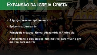 EXPANSÃO DA IGREJA CRISTÃ
• A igreja cresceu rapidamente
• Epicentro: Jerusalém
• Principais cidades: Roma, Alexandria e Antioquia
• A importância dos credos: Um motivo para viver e um
motivo para morrer
 