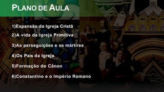 PLANO DE AULA
1)Expansão da Igreja Cristã
2)A vida da Igreja Primitiva
3)As perseguições e os mártires
4)Os Pais da Igreja
5)Formação do Cânon
6)Constantino e o Império Romano
 