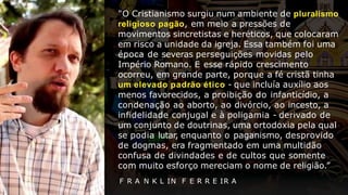 "O Cristianismo surgiu num ambiente de pluralismo
religioso pagão, em meio a pressões de
movimentos sincretistas e heréticos, que colocaram
em risco a unidade da igreja. Essa também foi uma
época de severas perseguições movidas pelo
Império Romano. E esse rápido crescimento
ocorreu, em grande parte, porque a fé cristã tinha
um elevado padrão ético - que incluía auxílio aos
menos favorecidos, a proibição do infanticídio, a
condenação ao aborto, ao divórcio, ao incesto, a
infidelidade conjugal e à poligamia - derivado de
um conjunto de doutrinas, uma ortodoxia pela qual
se podia lutar, enquanto o paganismo, desprovido
de dogmas, era fragmentado em uma multidão
confusa de divindades e de cultos que somente
com muito esforço mereciam o nome de religião.”
F R A N K L IN F E R R E IR A
 