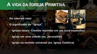 A VIDA DA IGREJA PRIMITIVA
• De casa em casa
• O significado de “igreja"
• Igrejas locais: Crentes reunidos em um local específico
• Igreja em uma cidade (ex. Jerusalém)
• Igreja no sentido universal (ex. Igreja Católica)
 