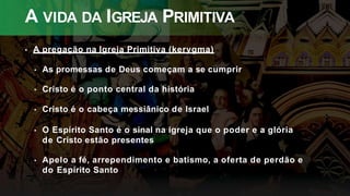 A VIDA DA IGREJA PRIMITIVA
• A pregação na Igreja Primitiva (kerygma)
• As promessas de Deus começam a se cumprir
• Cristo é o ponto central da história
• Cristo é o cabeça messiânico de Israel
• O Espírito Santo é o sinal na igreja que o poder e a glória
de Cristo estão presentes
• Apelo a fé, arrependimento e batismo, a oferta de perdão e
do Espírito Santo
 