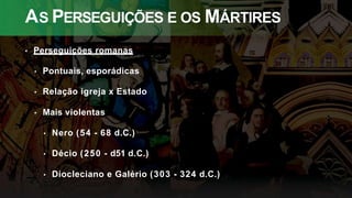 AS PERSEGUIÇÕES E OS MÁRTIRES
• Perseguições romanas
• Pontuais, esporádicas
• Relação igreja x Estado
• Mais violentas
• Nero (54 - 68 d.C.)
• Décio (250 - d51 d.C.)
• Diocleciano e Galério (303 - 324 d.C.)
 