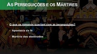 AS PERSEGUIÇÕES E OS MÁRTIRES
• O que os romanos queriam com as perseguições?
• Apostasia da fé
• Martírio dos obstinados
 