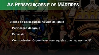 AS PERSEGUIÇÕES E OS MÁRTIRES
• Efeitos da perseguição na vida da Igreja
• Purificação da Igreja
• Expansão
• Controvérsias: O que fazer com aqueles que negaram a fé?
 