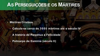 AS PERSEGUIÇÕES E OS MÁRTIRES
• Mártires Cristãos
• Calcula-se cerca de 3 0 0 0 mártires até o século IV
• A história de Perpétua e Felicidade
• Policarpo de Esmirna (século II)
 