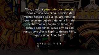 G A L Á T A
S
4 .4 - 6
"Mas, vindo a plenitude dos tempos,
Deus enviou seu Filho, nascido de
mulher, nascido sob a lei,Para remir os
que estavam debaixo da lei, a fim de
recebermos a adoção de filhos. E,
porque sois filhos, Deus enviou aos
vossos corações o Espírito de seu Filho,
que clama: Aba, Pai."
 