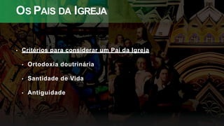 OS PAIS DA IGREJA
• Critérios para considerar um Pai da Igreja
• Ortodoxia doutrinária
• Santidade de Vida
• Antiguidade
 