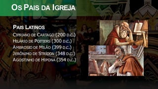 OS PAIS DA IGREJA
PAIS LATINOS
CIPRIANO DE CARTAGO (200 D.C.)
HILÁRIO DE POITIERS (300 D.C.)
AMBROSIO DE MILÃO (399 D.C.)
JERÔNIMO DE STRÍDON (348 D.C.)
AGOSTINHO DE HIPONA (354 D.C.)
 