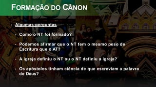 FORMAÇÃO DO CÂNON
• Algumas perguntas
• Como o NT foi formado?
• Podemos afirmar que o NT tem o mesmo peso de
Escritura que o AT?
• A igreja definiu o NT ou o NT definiu a Igreja?
• Os apóstolos tinham ciência de que escreviam a palavra
de Deus?
 