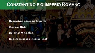 CONSTANTINO E O IMPÉRIO ROMANO
• Sucessivas crises no Império
• Guerras Civis
• Batalhas Violentas
• Desorganização institucional
 
