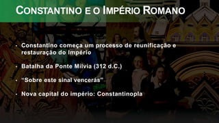 CONSTANTINO E O IMPÉRIO ROMANO
• Constantino começa um processo de reunificação e
restauração do Império
• Batalha da Ponte Mílvia (312 d.C.)
• “Sobre este sinal vencerás”
• Nova capital do império: Constantinopla
 