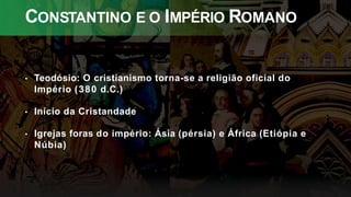 CONSTANTINO E O IMPÉRIO ROMANO
• Teodósio: O cristianismo torna-se a religião oficial do
Império (380 d.C.)
• Início da Cristandade
• Igrejas foras do império: Ásia (pérsia) e África (Etiópia e
Núbia)
 
